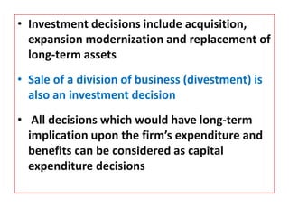 • Investment decisions include acquisition,
expansion modernization and replacement of
long-term assets
• Sale of a division of business (divestment) is
also an investment decision
• All decisions which would have long-term
implication upon the firm’s expenditure and
benefits can be considered as capital
expenditure decisions
 