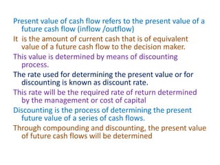 Present value of cash flow refers to the present value of a
future cash flow (inflow /outflow)
It is the amount of current cash that is of equivalent
value of a future cash flow to the decision maker.
This value is determined by means of discounting
process.
The rate used for determining the present value or for
discounting is known as discount rate.
This rate will be the required rate of return determined
by the management or cost of capital
Discounting is the process of determining the present
future value of a series of cash flows.
Through compounding and discounting, the present value
of future cash flows will be determined
 