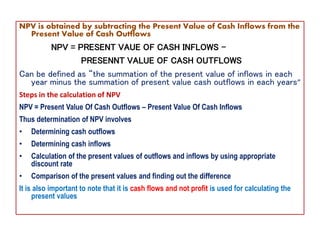 NPV is obtained by subtracting the Present Value of Cash Inflows from the
Present Value of Cash Outflows
NPV = PRESENT VAUE OF CASH INFLOWS –
PRESENNT VALUE OF CASH OUTFLOWS
Can be defined as “the summation of the present value of inflows in each
year minus the summation of present value cash outflows in each years”
Steps in the calculation of NPV
NPV = Present Value Of Cash Outflows – Present Value Of Cash Inflows
Thus determination of NPV involves
• Determining cash outflows
• Determining cash inflows
• Calculation of the present values of outflows and inflows by using appropriate
discount rate
• Comparison of the present values and finding out the difference
It is also important to note that it is cash flows and not profit is used for calculating the
present values
 