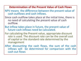 Determination of the Present Value of Cash Flows
NPV means the difference between the present value of
cash outflows and cash inflows.
Since cash outflow takes place at the initial time, there is
no need of calculating the present value of cash
outflow.
But inflow takes place in future, the present value of
future cash inflows need be calculated.
For calculating the Present value, appropriate discount
rate is used. The discount rate can be the overall cost
of capital or the standard rate determined by the
management
After discounting the cash flows, the sum of the cash
inflows will be determined for comparison with the
cash out flows
 