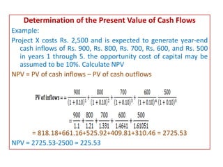 Determination of the Present Value of Cash Flows
Example:
Project X costs Rs. 2,500 and is expected to generate year-end
cash inflows of Rs. 900, Rs. 800, Rs. 700, Rs. 600, and Rs. 500
in years 1 through 5. the opportunity cost of capital may be
assumed to be 10%. Calculate NPV
NPV = PV of cash inflows – PV of cash outflows
= 818.18+661.16+525.92+409.81+310.46 = 2725.53
NPV = 2725.53-2500 = 225.53
 
