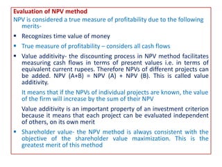 Evaluation of NPV method
NPV is considered a true measure of profitability due to the following
merits-
 Recognizes time value of money
 True measure of profitability – considers all cash flows
 Value additivity- the discounting process in NPV method facilitates
measuring cash flows in terms of present values i.e. in terms of
equivalent current rupees. Therefore NPVs of different projects can
be added. NPV (A+B) = NPV (A) + NPV (B). This is called value
additivity.
It means that if the NPVs of individual projects are known, the value
of the firm will increase by the sum of their NPV
Value additivity is an important property of an investment criterion
because it means that each project can be evaluated independent
of others, on its own merit
 Shareholder value- the NPV method is always consistent with the
objective of the shareholder value maximization. This is the
greatest merit of this method
 