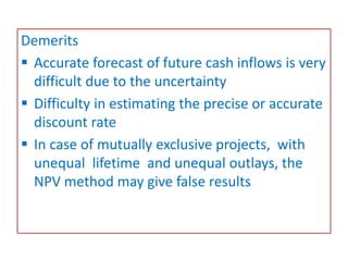 Demerits
 Accurate forecast of future cash inflows is very
difficult due to the uncertainty
 Difficulty in estimating the precise or accurate
discount rate
 In case of mutually exclusive projects, with
unequal lifetime and unequal outlays, the
NPV method may give false results
 