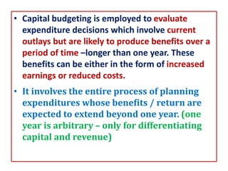 • Capital budgeting is employed to evaluate
expenditure decisions which involve current
outlays but are likely to produce benefits over a
period of time –longer than one year. These
benefits can be either in the form of increased
earnings or reduced costs.
• It involves the entire process of planning
expenditures whose benefits / return are
expected to extend beyond one year. (one
year is arbitrary – only for differentiating
capital and revenue)
 