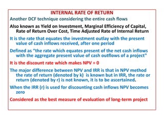 INTERNAL RATE OF RETURN
Another DCF technique considering the entire cash flows
Also known as Yield on Investment, Marginal Efficiency of Capital,
Rate of Return Over Cost, Time Adjusted Rate of Internal Return
It is the rate that equates the investment outlay with the present
value of cash inflows received, after one period
Defined as “the rate which equates present of the net cash inflows
with the aggregate present value of cash outflows of a project”
It is the discount rate which makes NPV = 0
The major difference between NPV and IRR is that in NPV method
the rate of return (denoted by k) is known but in IRR, the rate or
return (denoted by r) is not known, it is to be ascertained.
When the IRR (r) is used for discounting cash inflows NPV becomes
zero
Considered as the best measure of evaluation of long-term project
 