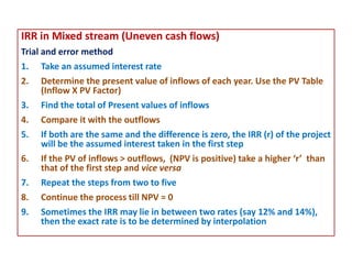 IRR in Mixed stream (Uneven cash flows)
Trial and error method
1. Take an assumed interest rate
2. Determine the present value of inflows of each year. Use the PV Table
(Inflow X PV Factor)
3. Find the total of Present values of inflows
4. Compare it with the outflows
5. If both are the same and the difference is zero, the IRR (r) of the project
will be the assumed interest taken in the first step
6. If the PV of inflows > outflows, (NPV is positive) take a higher ‘r’ than
that of the first step and vice versa
7. Repeat the steps from two to five
8. Continue the process till NPV = 0
9. Sometimes the IRR may lie in between two rates (say 12% and 14%),
then the exact rate is to be determined by interpolation
 