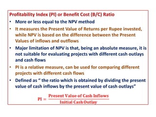Profitability Index (PI) or Benefit Cost (B/C) Ratio
• More or less equal to the NPV method
• It measures the Present Value of Returns per Rupee invested,
while NPV is based on the difference between the Present
Values of inflows and outflows
• Major limitation of NPV is that, being an absolute measure, it is
not suitable for evaluating projects with different cash outlays
and cash flows
• PI is a relative measure, can be used for comparing different
projects with different cash flows
• Defined as “ the ratio which is obtained by dividing the present
value of cash inflows by the present value of cash outlays”
 