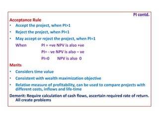 Acceptance Rule
• Accept the project, when PI>1
• Reject the project, when PI<1
• May accept or reject the project, when PI=1
When PI = +ve NPV is also +ve
PI= - ve NPV is also – ve
PI=0 NPV is also 0
Merits
• Considers time value
• Consistent with wealth maximization objective
• Relative measure of profitability, can be used to compare projects with
different costs, inflows and life-time
Demerit: Require calculation of cash flows, ascertain required rate of return.
All create problems
 