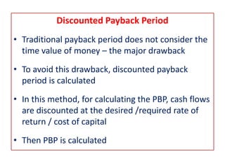 Discounted Payback Period
• Traditional payback period does not consider the
time value of money – the major drawback
• To avoid this drawback, discounted payback
period is calculated
• In this method, for calculating the PBP, cash flows
are discounted at the desired /required rate of
return / cost of capital
• Then PBP is calculated
 