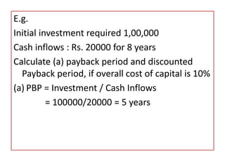E.g.
Initial investment required 1,00,000
Cash inflows : Rs. 20000 for 8 years
Calculate (a) payback period and discounted
Payback period, if overall cost of capital is 10%
(a) PBP = Investment / Cash Inflows
= 100000/20000 = 5 years
 