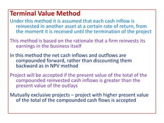 Terminal Value Method
Under this method it is assumed that each cash inflow is
reinvested in another asset at a certain rate of return, from
the moment it is received until the termination of the project
This method is based on the rationale that a firm reinvests its
earnings in the business itself
In this method the net cash inflows and outflows are
compounded forward, rather than discounting them
backward as in NPV method
Project will be accepted if the present value of the total of the
compounded reinvested cash inflows is greater than the
present value of the outlays
Mutually exclusive projects – project with higher present value
of the total of the compounded cash flows is accepted
 