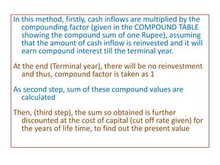 In this method, firstly, cash inflows are multiplied by the
compounding factor (given in the COMPOUND TABLE
showing the compound sum of one Rupee), assuming
that the amount of cash inflow is reinvested and it will
earn compound interest till the terminal year.
At the end (Terminal year), there will be no reinvestment
and thus, compound factor is taken as 1
As second step, sum of these compound values are
calculated
Then, (third step), the sum so obtained is further
discounted at the cost of capital (cut off rate given) for
the years of life time, to find out the present value
 