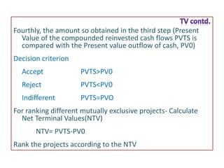 Fourthly, the amount so obtained in the third step (Present
Value of the compounded reinvested cash flows PVTS is
compared with the Present value outflow of cash, PV0)
Decision criterion
Accept PVTS>PV0
Reject PVTS<PV0
Indifferent PVTS=PVO
For ranking different mutually exclusive projects- Calculate
Net Terminal Values(NTV)
NTV= PVTS-PV0
Rank the projects according to the NTV
 