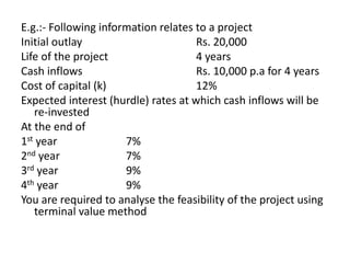 E.g.:- Following information relates to a project
Initial outlay Rs. 20,000
Life of the project 4 years
Cash inflows Rs. 10,000 p.a for 4 years
Cost of capital (k) 12%
Expected interest (hurdle) rates at which cash inflows will be
re-invested
At the end of
1st year 7%
2nd year 7%
3rd year 9%
4th year 9%
You are required to analyse the feasibility of the project using
terminal value method
 
