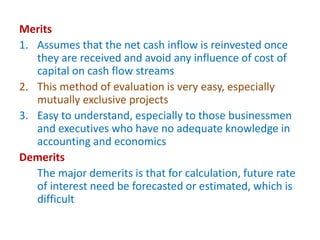 Merits
1. Assumes that the net cash inflow is reinvested once
they are received and avoid any influence of cost of
capital on cash flow streams
2. This method of evaluation is very easy, especially
mutually exclusive projects
3. Easy to understand, especially to those businessmen
and executives who have no adequate knowledge in
accounting and economics
Demerits
The major demerits is that for calculation, future rate
of interest need be forecasted or estimated, which is
difficult
 