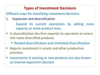 Types of Investment Decisions
Different ways for classifying investment decisions
1. Expansion and diversification
Expand its current operations by adding more
capacity or more product lines.
 In diversification the firm expands its operation or enters
into more diversified products
 Related diversification and Unrelated diversification
 Require investment in assets and other production
activities
 Investments in existing or new products are also known
as revenue expansion decision
 