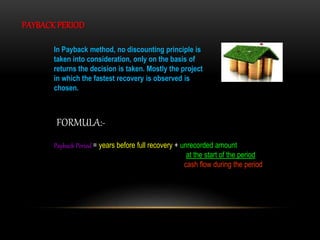 PAYBACK PERIOD
In Payback method, no discounting principle is
taken into consideration, only on the basis of
returns the decision is taken. Mostly the project
in which the fastest recovery is observed is
chosen.
Payback Period = years before full recovery + unrecorded amount
at the start of the period
cash flow during the period
FORMULA:-
 