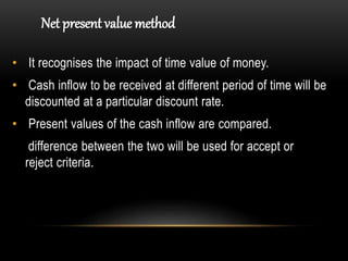 • It recognises the impact of time value of money.
• Cash inflow to be received at different period of time will be
discounted at a particular discount rate.
• Present values of the cash inflow are compared.
difference between the two will be used for accept or
reject criteria.
Net present value method
 