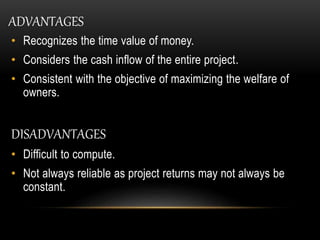 • Recognizes the time value of money.
• Considers the cash inflow of the entire project.
• Consistent with the objective of maximizing the welfare of
owners.
DISADVANTAGES
• Difficult to compute.
• Not always reliable as project returns may not always be
constant.
ADVANTAGES
 