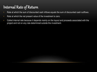 Internal Rate of Return
• Rate at which the sum of discounted cash inflows equals the sum of discounted cash outflows.
• Rate at which the net present value of the investment is zero.
• Called internal rate because it depends mainly on the layout and proceeds associated with the
project and not on any rate determined outside the investment.
 