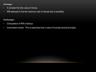 Advantages :
• It consider the time value of money
• IRR attempts to find the maximum rate of interest that is benefitial.
Disadvantages :
• Computation of IRR is tedious.
• Inconsistent results. This is especially true in case of mutually exclusive project.
 