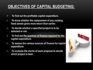 OBJECTIVES OF CAPITAL BUDGETING:
 To find out the profitable capital expenditure.
 To know whether the replacement of any existing
fixed assets gives more return than earlier.
 To decide whether a specified project is to be
selected or not.
 To find out the quantum of finance required for the
capital expenditure.
 To assess the various sources of finance for capital
expenditure.
 To evaluate the merits of each proposal to decide
which project is best.
 