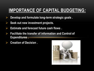 IMPORTANCE OF CAPITAL BUDGETING:
 Develop and formulate long-term strategic goals .
 Seek out new investment projects.
 Estimate and forecast future cash flows .
 Facilitate the transfer of information and Control of
Expenditures .
 Creation of Decision .
 