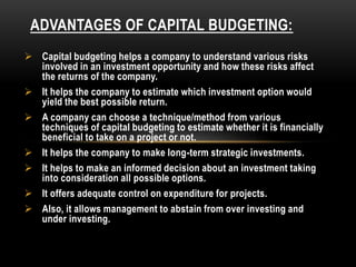 ADVANTAGES OF CAPITAL BUDGETING:
 Capital budgeting helps a company to understand various risks
involved in an investment opportunity and how these risks affect
the returns of the company.
 It helps the company to estimate which investment option would
yield the best possible return.
 A company can choose a technique/method from various
techniques of capital budgeting to estimate whether it is financially
beneficial to take on a project or not.
 It helps the company to make long-term strategic investments.
 It helps to make an informed decision about an investment taking
into consideration all possible options.
 It offers adequate control on expenditure for projects.
 Also, it allows management to abstain from over investing and
under investing.
 