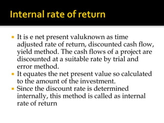  It is e net present valuknown as time
adjusted rate of return, discounted cash flow,
yield method. The cash flows of a project are
discounted at a suitable rate by trial and
error method.
 It equates the net present value so calculated
to the amount of the investment.
 Since the discount rate is determined
internally, this method is called as internal
rate of return
 