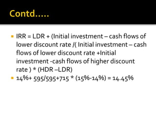  IRR = LDR + (Initial investment – cash flows of
lower discount rate /( Initial investment – cash
flows of lower discount rate +Initial
investment -cash flows of higher discount
rate ) * (HDR –LDR)
 14%+ 595/595+715 * (15%-14%) = 14.45%
 