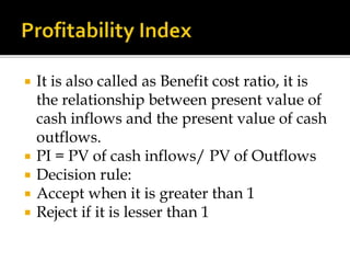  It is also called as Benefit cost ratio, it is
the relationship between present value of
cash inflows and the present value of cash
outflows.
 PI = PV of cash inflows/ PV of Outflows
 Decision rule:
 Accept when it is greater than 1
 Reject if it is lesser than 1
 