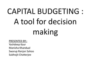 CAPITAL BUDGETING :
A tool for decision
making
PRESENTED BY:-
Yashdeep Kaur
Manisha Khandual
Swarup Ranjan Sahoo
Subhojit Chatterjee
 