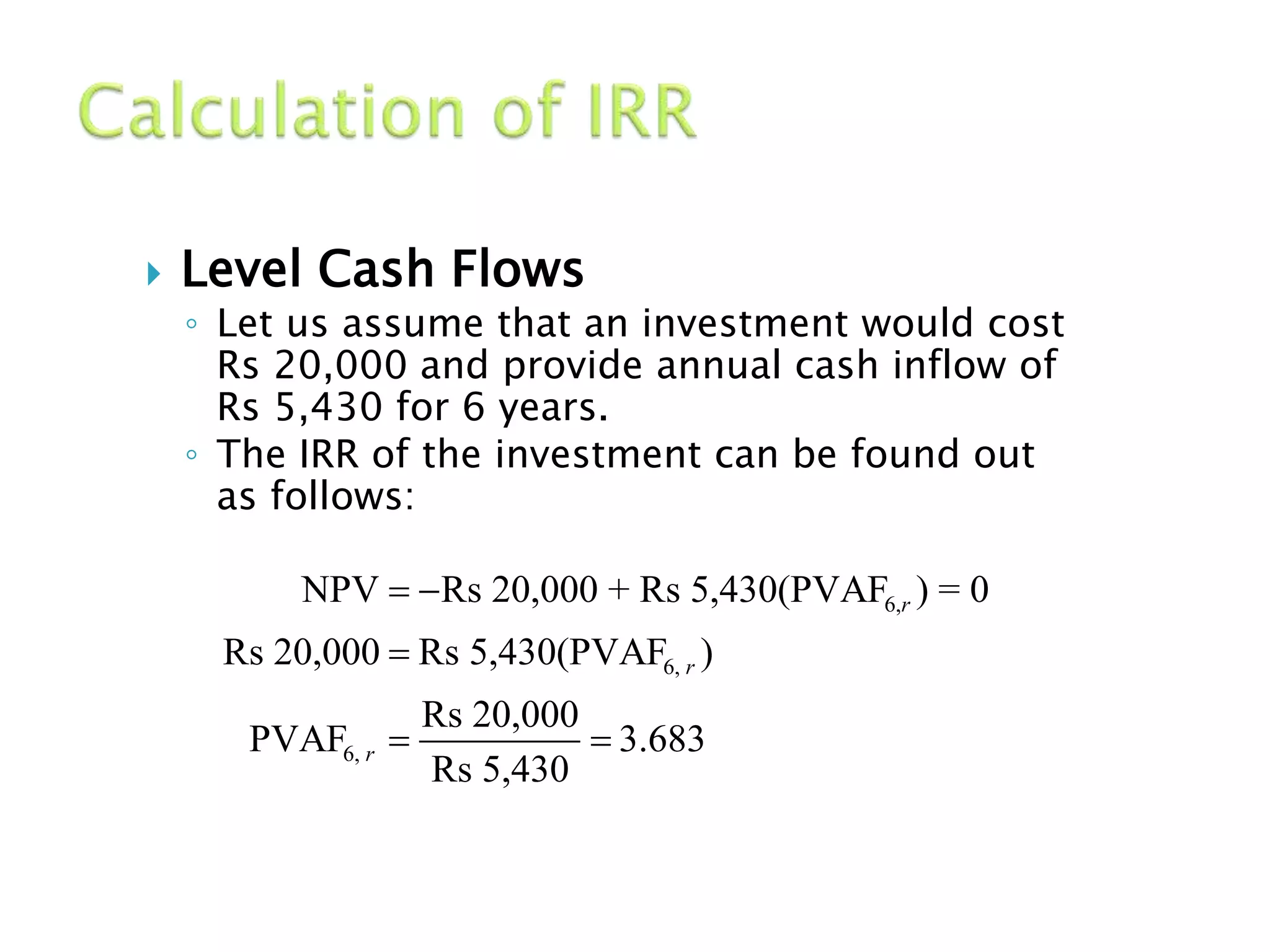  Level Cash Flows
◦ Let us assume that an investment would cost
Rs 20,000 and provide annual cash inflow of
Rs 5,430 for 6 years.
◦ The IRR of the investment can be found out
as follows:
6,
6,
6,
NPV Rs 20,000 + Rs 5,430(PVAF ) = 0
Rs 20,000 Rs 5,430(PVAF )
Rs 20,000
PVAF 3.683
Rs 5,430
r
r
r
 

 
 