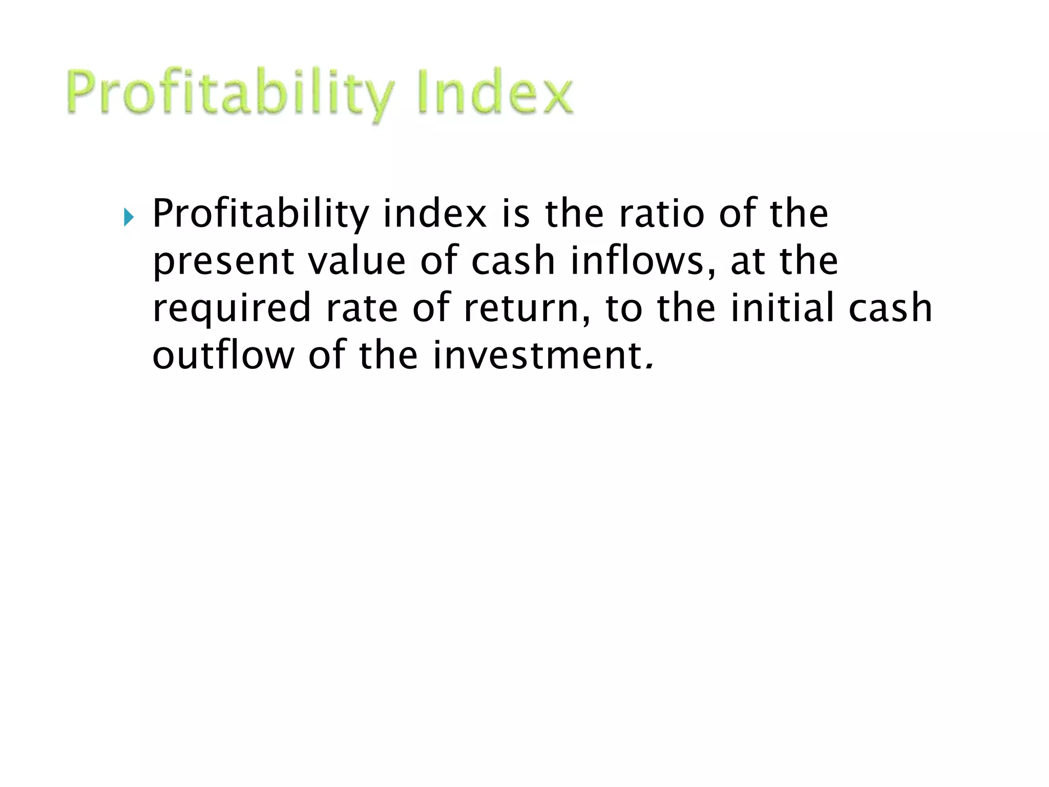  Profitability index is the ratio of the
present value of cash inflows, at the
required rate of return, to the initial cash
outflow of the investment.
 