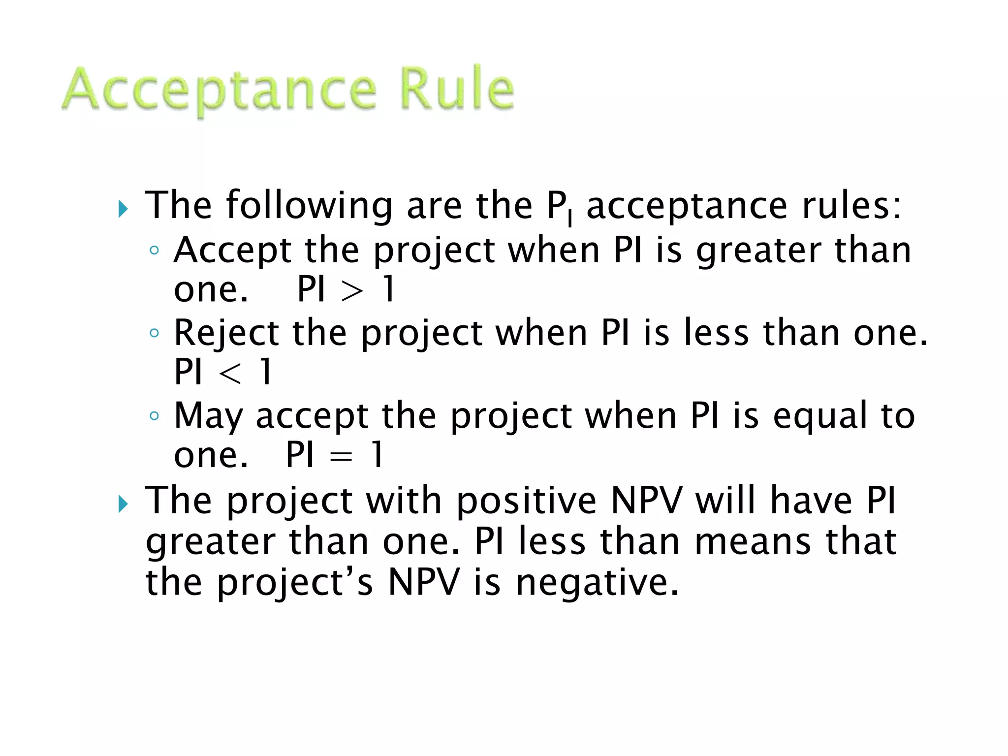 The following are the PI acceptance rules:
◦ Accept the project when PI is greater than
one. PI > 1
◦ Reject the project when PI is less than one.
PI < 1
◦ May accept the project when PI is equal to
one. PI = 1
 The project with positive NPV will have PI
greater than one. PI less than means that
the project’s NPV is negative.
 