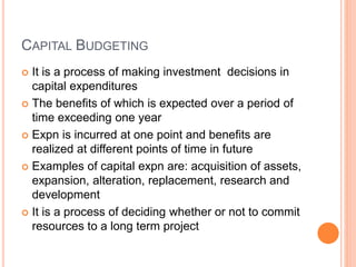 CAPITAL BUDGETING
 It is a process of making investment decisions in
capital expenditures
 The benefits of which is expected over a period of
time exceeding one year
 Expn is incurred at one point and benefits are
realized at different points of time in future
 Examples of capital expn are: acquisition of assets,
expansion, alteration, replacement, research and
development
 It is a process of deciding whether or not to commit
resources to a long term project
 