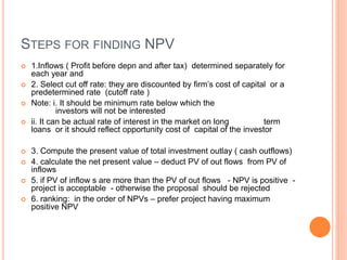 STEPS FOR FINDING NPV
 1.Inflows ( Profit before depn and after tax) determined separately for
each year and
 2. Select cut off rate: they are discounted by firm’s cost of capital or a
predetermined rate (cutoff rate )
 Note: i. It should be minimum rate below which the
investors will not be interested
 ii. It can be actual rate of interest in the market on long term
loans or it should reflect opportunity cost of capital of the investor
 3. Compute the present value of total investment outlay ( cash outflows)
 4. calculate the net present value – deduct PV of out flows from PV of
inflows
 5. if PV of inflow s are more than the PV of out flows - NPV is positive -
project is acceptable - otherwise the proposal should be rejected
 6. ranking: in the order of NPVs – prefer project having maximum
positive NPV
 