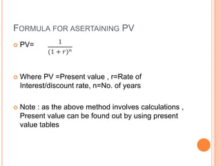 FORMULA FOR ASERTAINING PV
 PV=
 Where PV =Present value , r=Rate of
Interest/discount rate, n=No. of years
 Note : as the above method involves calculations ,
Present value can be found out by using present
value tables
 
