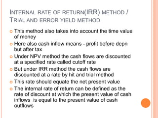 INTERNAL RATE OF RETURN(IRR) METHOD /
TRIAL AND ERROR YIELD METHOD
 This method also takes into account the time value
of money
 Here also cash inflow means - profit before depn
but after tax
 Under NPV method the cash flows are discounted
at a specified rate called cutoff rate
 But under IRR method the cash flows are
discounted at a rate by hit and trial method
 This rate should equate the net present value
 The internal rate of return can be defined as the
rate of discount at which the present value of cash
inflows is equal to the present value of cash
outflows
 
