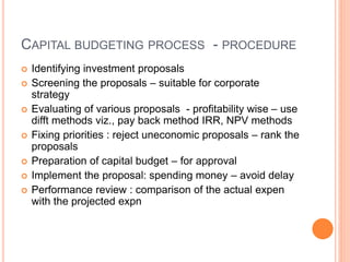 CAPITAL BUDGETING PROCESS - PROCEDURE
 Identifying investment proposals
 Screening the proposals – suitable for corporate
strategy
 Evaluating of various proposals - profitability wise – use
difft methods viz., pay back method IRR, NPV methods
 Fixing priorities : reject uneconomic proposals – rank the
proposals
 Preparation of capital budget – for approval
 Implement the proposal: spending money – avoid delay
 Performance review : comparison of the actual expen
with the projected expn
 