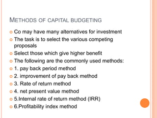 METHODS OF CAPITAL BUDGETING
 Co may have many alternatives for investment
 The task is to select the various competing
proposals
 Select those which give higher benefit
 The following are the commonly used methods:
 1. pay back period method
 2. improvement of pay back method
 3. Rate of return method
 4. net present value method
 5.Internal rate of return method (IRR)
 6.Profitability index method
 