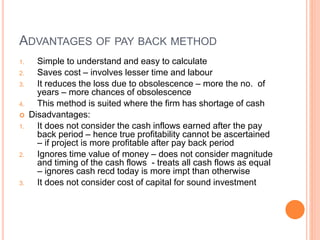 ADVANTAGES OF PAY BACK METHOD
1. Simple to understand and easy to calculate
2. Saves cost – involves lesser time and labour
3. It reduces the loss due to obsolescence – more the no. of
years – more chances of obsolescence
4. This method is suited where the firm has shortage of cash
 Disadvantages:
1. It does not consider the cash inflows earned after the pay
back period – hence true profitability cannot be ascertained
– if project is more profitable after pay back period
2. Ignores time value of money – does not consider magnitude
and timing of the cash flows - treats all cash flows as equal
– ignores cash recd today is more impt than otherwise
3. It does not consider cost of capital for sound investment
 