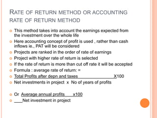 RATE OF RETURN METHOD OR ACCOUNTING
RATE OF RETURN METHOD
 This method takes into account the earnings expected from
the investment over the whole life
 Here accounting concept of profit is used , rather than cash
inflows ie., PAT will be considered
 Projects are ranked in the order of rate of earnings
 Project with higher rate of return is selected
 If the rate of return is more than cut off rate it will be accepted
 Formula : average rate of return: =
 Total Profits after depn and taxes X100
 Net investments in project x No of years of profits
 Or Average annual profits x100
 Net investment in project
 