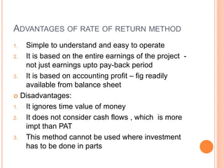 ADVANTAGES OF RATE OF RETURN METHOD
1. Simple to understand and easy to operate
2. It is based on the entire earnings of the project -
not just earnings upto pay-back period
3. It is based on accounting profit – fig readily
available from balance sheet
 Disadvantages:
1. It ignores time value of money
2. It does not consider cash flows , which is more
impt than PAT
3. This method cannot be used where investment
has to be done in parts
 