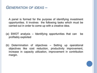 GENERATION OF IDEAS –
A panel is formed for the purpose of identifying investment
opportunities. It involves the following tasks which must be
carried out in order to come up with a creative idea.
(a) SWOT analysis – Identifying opportunities that can be
profitably exploited
(b) Determination of objectives – Setting up operational
objectives like cost reduction, productivity improvement,
increase in capacity utilization, improvement in contribution
margin.
 