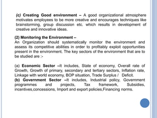 (c) Creating Good environment – A good organizational atmosphere
motivates employees to be more creative and encourages techniques like
brainstorming, group discussion etc. which results in development of
creative and innovative ideas.
(2) Monitoring the Environment –
An Organization should systematically monitor the environment and
assess its competitive abilities in order to profitably exploit opportunities
present in the environment. The key sectors of the environment that are to
be studied are :-
(a) Economic Sector –It includes, State of economy, Overall rate of
Growth, Growth of primary, secondary and tertiary sectors, Inflation rate,
Linkage with world economy, BOP situation, Trade Surplus / Deficit.
(b) Government Sector –It includes, Industrial policy, Government
programmes and projects, Tax framework, Subsidies,
incentives,concessions, Import and export policies,Financing norms.
 