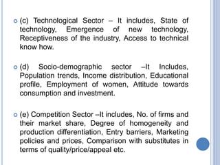  (c) Technological Sector – It includes, State of
technology, Emergence of new technology,
Receptiveness of the industry, Access to technical
know how.
 (d) Socio-demographic sector –It Includes,
Population trends, Income distribution, Educational
profile, Employment of women, Attitude towards
consumption and investment.
 (e) Competition Sector –It includes, No. of firms and
their market share, Degree of homogeneity and
production differentiation, Entry barriers, Marketing
policies and prices, Comparison with substitutes in
terms of quality/price/appeal etc.
 