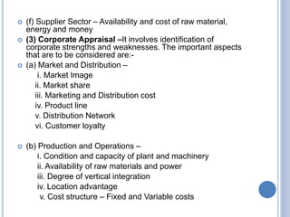  (f) Supplier Sector – Availability and cost of raw material,
energy and money
 (3) Corporate Appraisal –It involves identification of
corporate strengths and weaknesses. The important aspects
that are to be considered are:-
 (a) Market and Distribution –
i. Market Image
ii. Market share
iii. Marketing and Distribution cost
iv. Product line
v. Distribution Network
vi. Customer loyalty
 (b) Production and Operations –
i. Condition and capacity of plant and machinery
ii. Availability of raw materials and power
iii. Degree of vertical integration
iv. Location advantage
v. Cost structure – Fixed and Variable costs
 