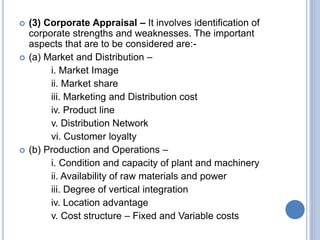  (3) Corporate Appraisal – It involves identification of
corporate strengths and weaknesses. The important
aspects that are to be considered are:-
 (a) Market and Distribution –
i. Market Image
ii. Market share
iii. Marketing and Distribution cost
iv. Product line
v. Distribution Network
vi. Customer loyalty
 (b) Production and Operations –
i. Condition and capacity of plant and machinery
ii. Availability of raw materials and power
iii. Degree of vertical integration
iv. Location advantage
v. Cost structure – Fixed and Variable costs
 