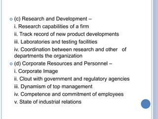  (c) Research and Development –
i. Research capabilities of a firm
ii. Track record of new product developments
iii. Laboratories and testing facilities
iv. Coordination between research and other of
departments the organization
 (d) Corporate Resources and Personnel –
i. Corporate Image
ii. Clout with government and regulatory agencies
iii. Dynamism of top management
iv. Competence and commitment of employees
v. State of industrial relations
 